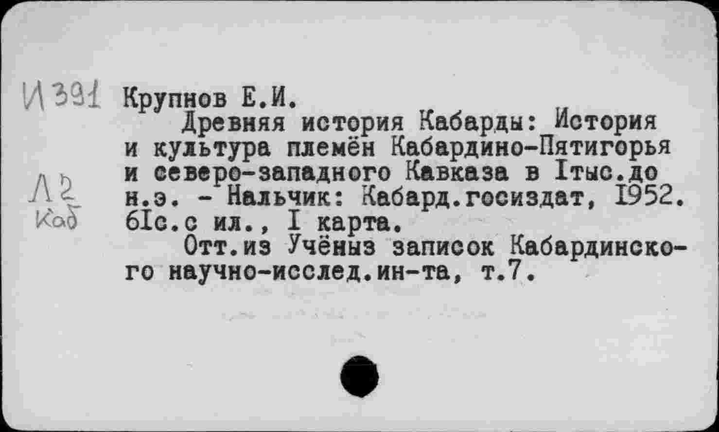 ﻿Крупнов Е.И.
Древняя история Кабарды: История и культура племён Кабардино-Пятигорья и северо-западного Кавказа в Хтыс.до н.э. - Нальчик: Кабард.Госиздат, 1952.
Koô біс.с ил., I карта.
Отт.из Учёныз записок Кабардинского научно-исслед.ин-та, т.7.